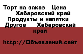 Торт на заказ › Цена ­ 200 - Хабаровский край Продукты и напитки » Другое   . Хабаровский край